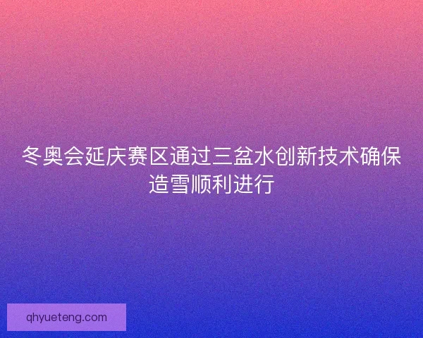 冬奥会延庆赛区通过三盆水创新技术确保造雪顺利进行