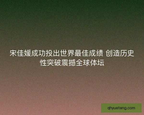 宋佳媛成功投出世界最佳成绩 创造历史性突破震撼全球体坛
