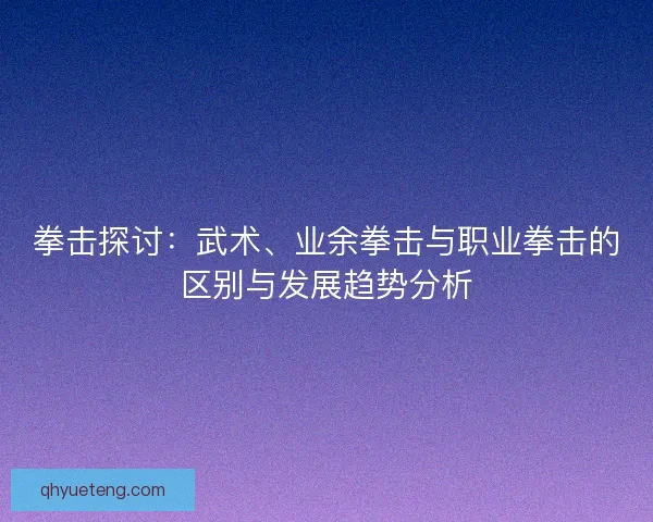 拳击探讨：武术、业余拳击与职业拳击的区别与发展趋势分析