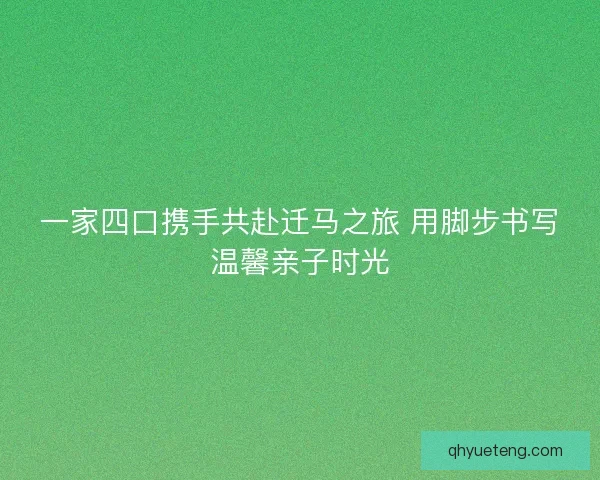 一家四口携手共赴迁马之旅 用脚步书写温馨亲子时光 一家四口携手共赴迁马之旅 用脚步书写温馨亲子时光