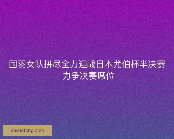 国羽女队拼尽全力迎战日本尤伯杯半决赛 力争决赛席位