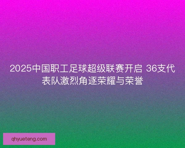 2025中国职工足球超级联赛开启 36支代表队激烈角逐荣耀与荣誉