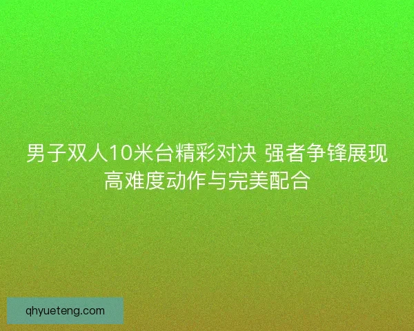男子双人10米台精彩对决 强者争锋展现高难度动作与完美配合
