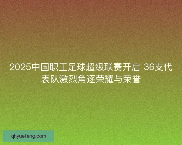 2025中国职工足球超级联赛开启 36支代表队激烈角逐荣耀与荣誉