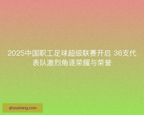 2025中国职工足球超级联赛开启 36支代表队激烈角逐荣耀与荣誉