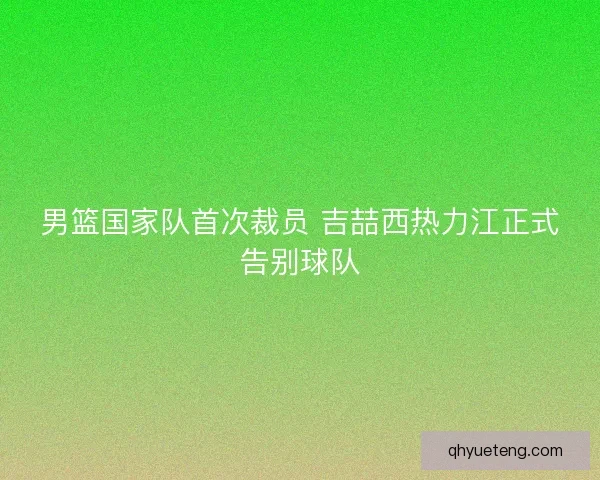 男篮国家队首次裁员 吉喆西热力江正式告别球队