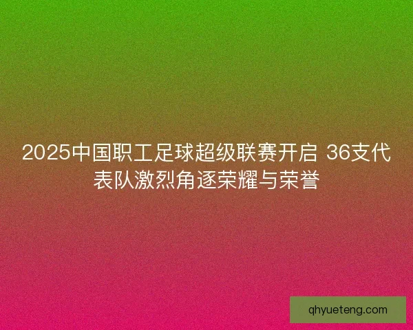 2025中国职工足球超级联赛开启 36支代表队激烈角逐荣耀与荣誉