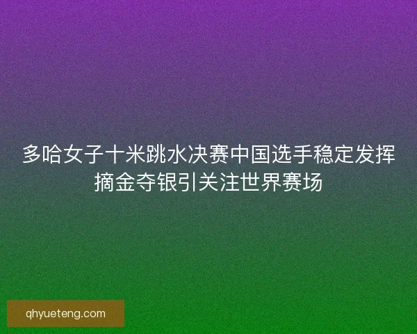 多哈女子十米跳水决赛中国选手稳定发挥摘金夺银引关注世界赛场
