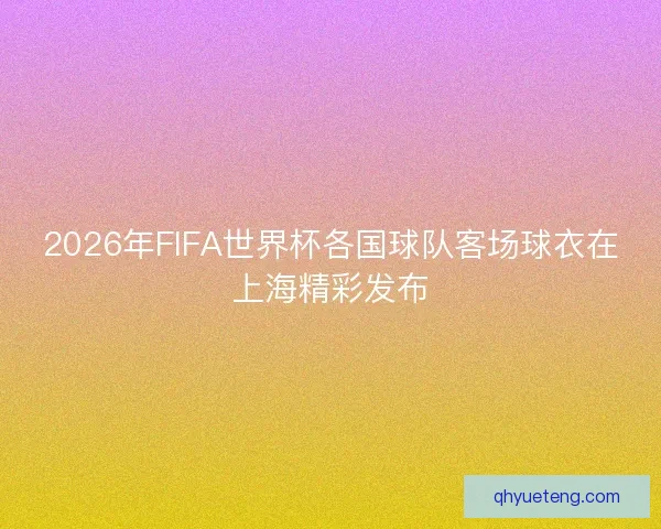 2026年FIFA世界杯各国球队客场球衣在上海精彩发布